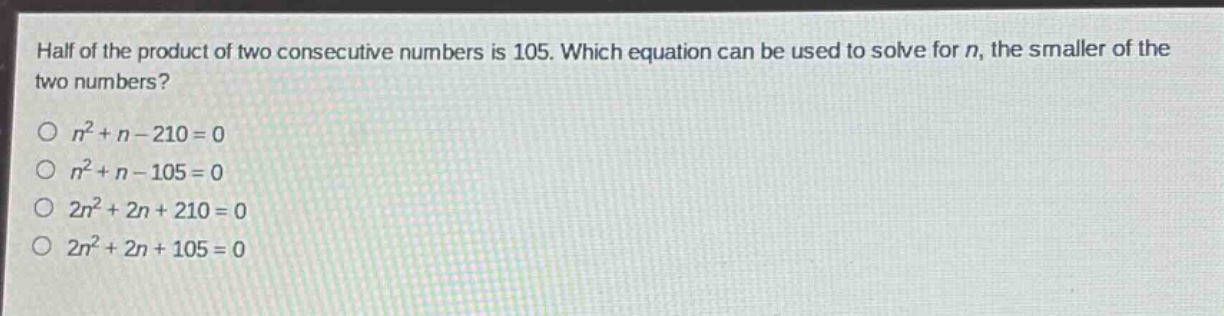 half of the product of two consecutive numbers is 105. which equation can be used to solve for n, the smaller of the two numbers?\n\n$n^{2}+n - 210 = 0$\n$n^{2}+n - 105 = 0$\n$2n^{2}+2n + 210 = 0$\n$2n^{2}+2n + 105 = 0$