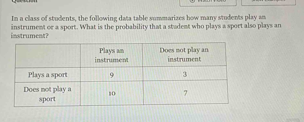 in a class of students, the following data table summarizes how many students play an instrument or a sport. what is the probability that a student who plays a sport also plays an instrument?\n| | plays an instrument | does not play an instrument |\n|--|--|--| \n| plays a sport | 9 | 3 |\n| does not play a sport | 10 | 7 |