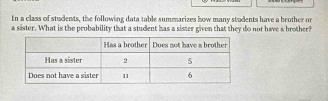 in a class of students, the following data table summarizes how many students have a brother or a sister. what is the probability that a student has a sister given that they do not have a brother?\n| |has a brother|does not have a brother|\n|--|--|--|\n|has a sister|2|5|\n|does not have a sister|11|6|