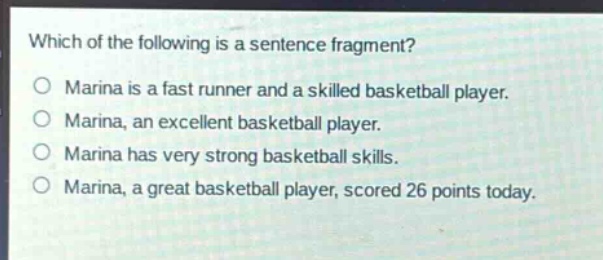 which of the following is a sentence fragment?\nmarina is a fast runner and a skilled basketball player.\nmarina, an excellent basketball player.\nmarina has very strong basketball skills.\nmarina, a great basketball player, scored 26 points today.