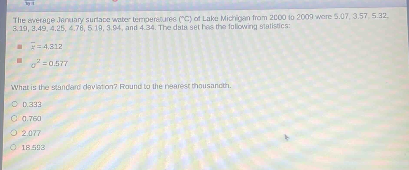 the average january surface water temperatures (°c) of lake michigan from 2000 to 2009 were 5.07, 3.57, 5.32, 3.19, 3.49, 4.25, 4.76, 5.19, 3.94, and 4.34. the data set has the following statistics: \n - $\bar{x}=4.312$ \n - $sigma^{2}=0.577$ \nwhat is the standard deviation? round to the nearest thousandth.\n0.333\n0.760\n2.077\n18.593