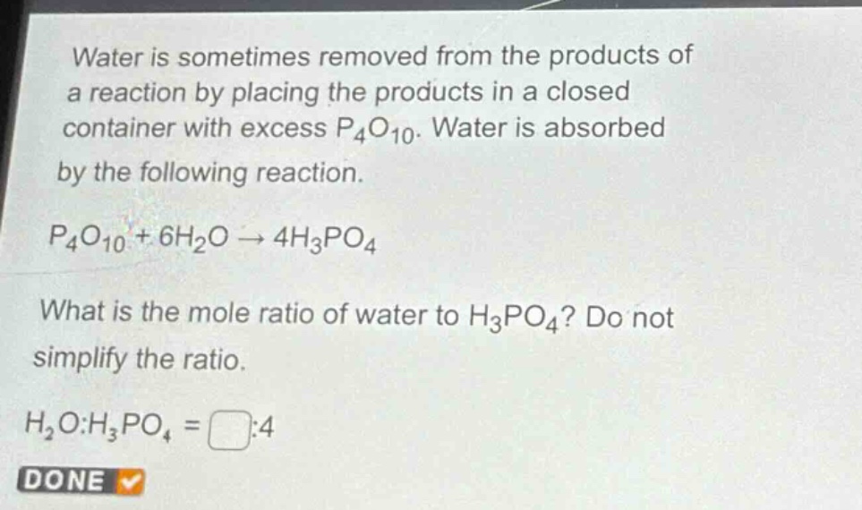 water is sometimes removed from the products of a reaction by placing the products in a closed container with excess $p_4o_{10}$. water is absorbed by the following reaction.\n$p_4o_{10}+6h_2o\rightarrow4h_3po_4$\nwhat is the mole ratio of water to $h_3po_4$? do not simplify the ratio.\n$h_2o:h_3po_4=square:4$\ndone