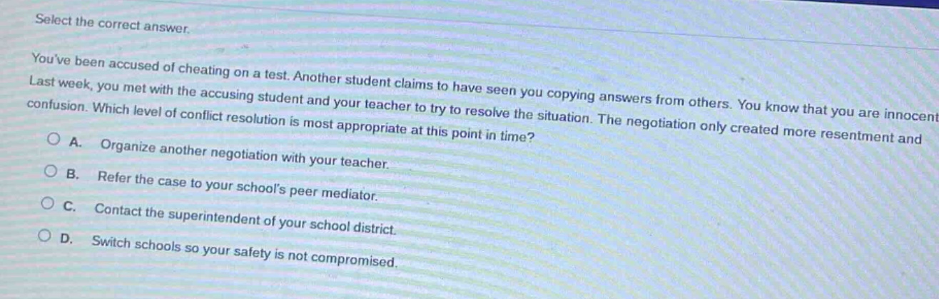select the correct answer.\nyouve been accused of cheating on a test. another student claims to have seen you copying answers from others. you know that you are innocent. last week, you met with the accusing student and your teacher to try to resolve the situation. the negotiation only created more resentment and confusion. which level of conflict resolution is most appropriate at this point in time?\na. organize another negotiation with your teacher.\nb. refer the case to your schools peer mediator.\nc. contact the superintendent of your school district.\nd. switch schools so your safety is not compromised.