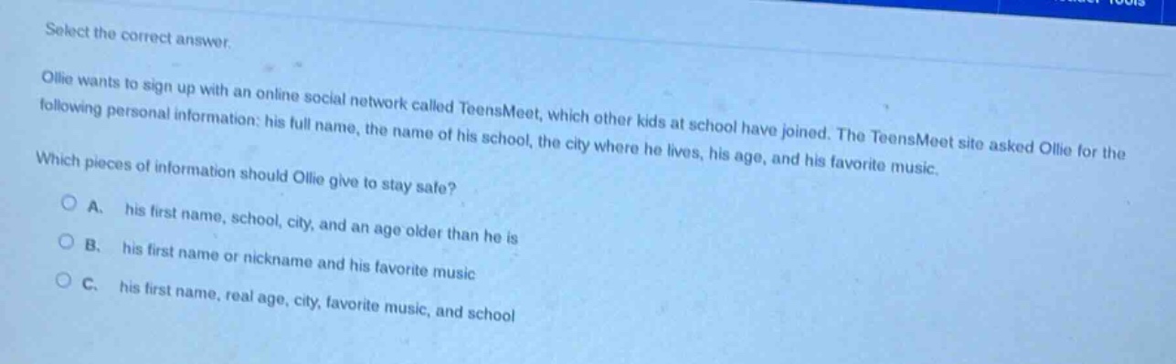 select the correct answer.\nollie wants to sign up with an online social network called teensmeet, which other kids at school have joined. the teensmeet site asked ollie for the following personal information: his full name, the name of his school, the city where he lives, his age, and his favorite music.\nwhich pieces of information should ollie give to stay safe?\na. his first name, school, city, and an age older than he is\nb. his first name or nickname and his favorite music\nc. his first name, real age, city, favorite music, and school
