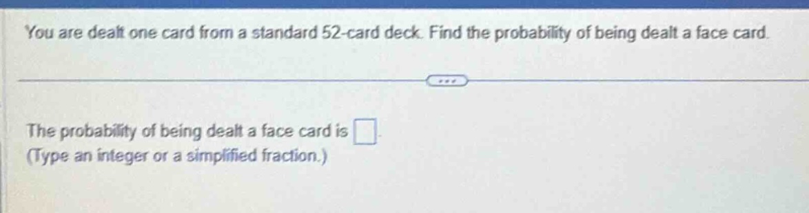 you are dealt one card from a standard 52 - card deck. find the probability of being dealt a face card.\nthe probability of being dealt a face card is \n(type an integer or a simplified fraction.)