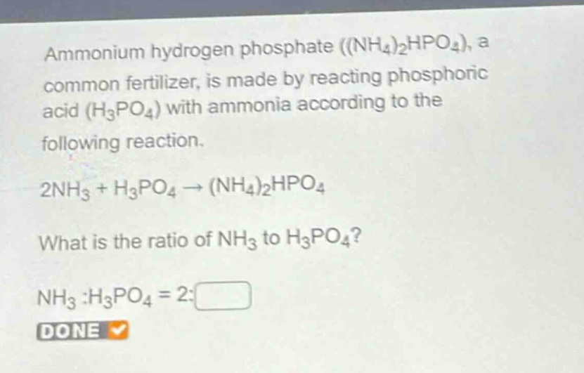 ammonium hydrogen phosphate ((nh₄)₂hpo₄), a common fertilizer, is made by reacting phosphoric acid (h₃po₄) with ammonia according to the following reaction.\n2nh₃ + h₃po₄ → (nh₄)₂hpo₄\nwhat is the ratio of nh₃ to h₃po₄?\nnh₃ :h₃po₄ = 2:□\ndone