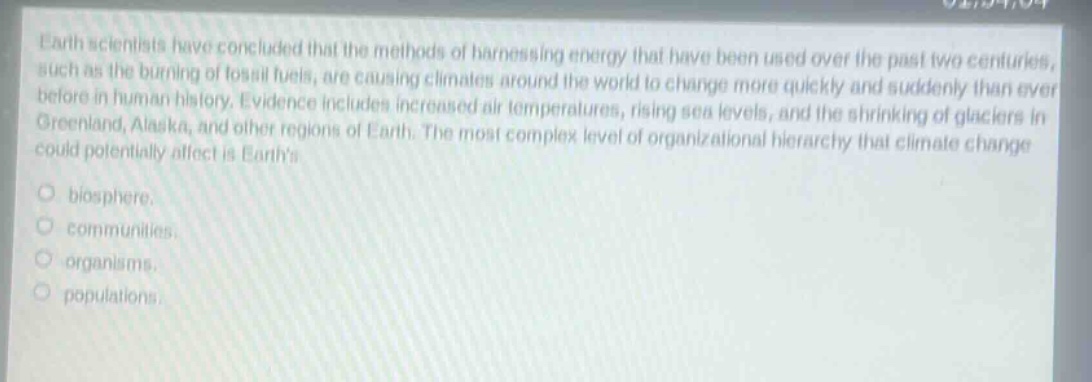 earth scientists have concluded that the methods of harnessing energy that have been used over the past two centuries, such as the burning of fossil fuels, are causing climates around the world to change more quickly and suddenly than ever before in human history. evidence includes increased air temperatures, rising sea levels, and the shrinking of glaciers in greenland, alaska, and other regions of earth. the most complex level of organizational hierarchy that climate change could potentially affect is earths\n\nbiosphere.\n\ncommunities.\n\norganisms.\n\npopulations.