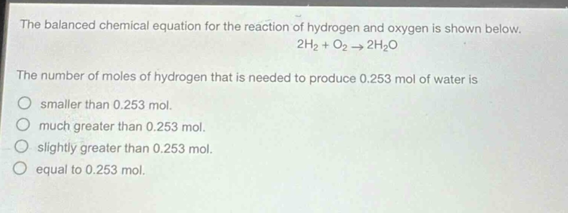 the balanced chemical equation for the reaction of hydrogen and oxygen is shown below. 2h₂ + o₂ → 2h₂o\nthe number of moles of hydrogen that is needed to produce 0.253 mol of water is\nsmaller than 0.253 mol.\nmuch greater than 0.253 mol.\nslightly greater than 0.253 mol.\nequal to 0.253 mol.