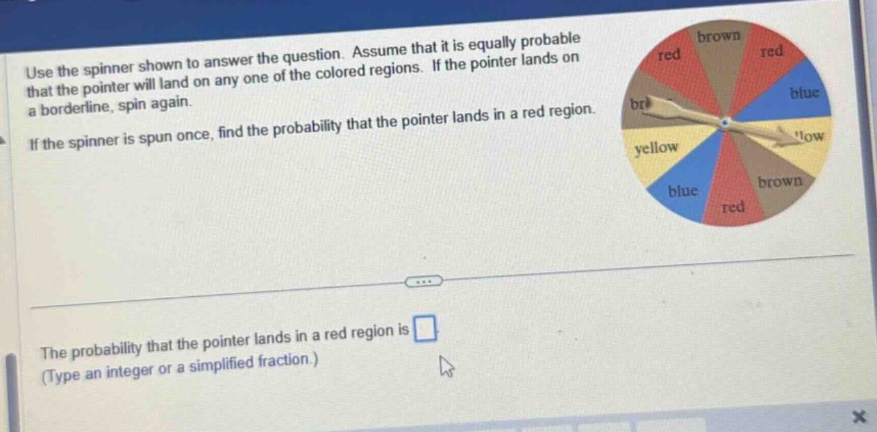 use the spinner shown to answer the question. assume that it is equally probable that the pointer will land on any one of the colored regions. if the pointer lands on a borderline, spin again. if the spinner is spun once, find the probability that the pointer lands in a red region. the probability that the pointer lands in a red region is (type an integer or a simplified fraction.)