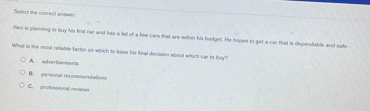 select the correct answer.\nalex is planning to buy his first car and has a list of a few cars that are within his budget. he hopes to get a car that is dependable and safe.\nwhat is the most reliable factor on which to base his final decision about which car to buy?\n○ a. advertisements\n○ b. personal recommendations\n○ c. professional reviews