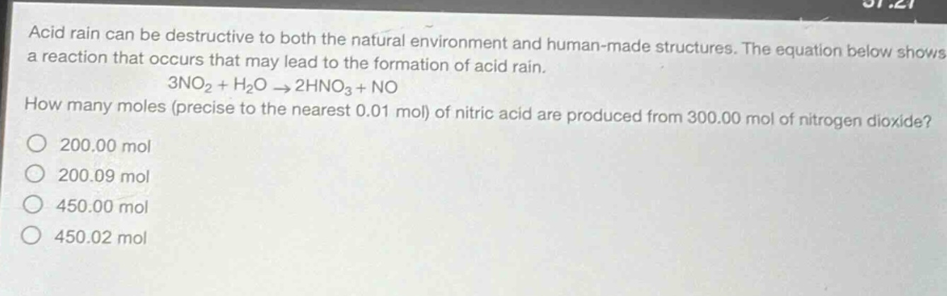 acid rain can be destructive to both the natural environment and human - made structures. the equation below shows a reaction that occurs that may lead to the formation of acid rain.\n3no₂ + h₂o → 2hno₃+no\nhow many moles (precise to the nearest 0.01 mol) of nitric acid are produced from 300.00 mol of nitrogen dioxide?\no 200.00 mol\no 200.09 mol\no 450.00 mol\no 450.02 mol