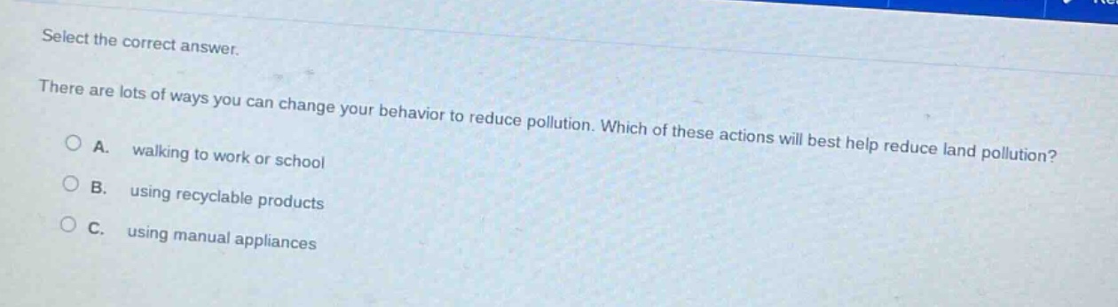 select the correct answer.\nthere are lots of ways you can change your behavior to reduce pollution. which of these actions will best help reduce land pollution?\na. walking to work or school\nb. using recyclable products\nc. using manual appliances