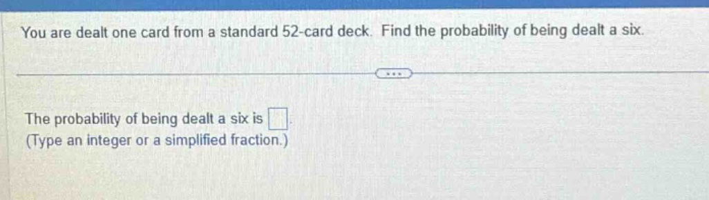 you are dealt one card from a standard 52 - card deck. find the probability of being dealt a six.\nthe probability of being dealt a six is \n(type an integer or a simplified fraction.)