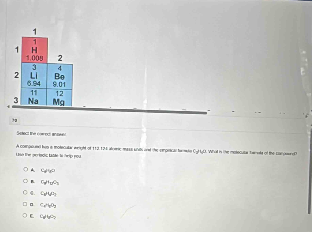 select the correct answer.\na compound has a molecular weight of 112.124 atomic mass units and the empirical formula c₃h₄o. what is the molecular formula of the compound?\nuse the periodic table to help you\n\n○ a. c₆h₈o\n○ b. c₉h₁₂o₃\n○ c. c₈h₄o₂\n○ d. c₄h₈o₂\n○ e. c₆h₈o₂