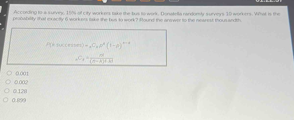 according to a survey, 15% of city workers take the bus to work. donatella randomly surveys 10 workers. what is the probability that exactly 6 workers take the bus to work? round the answer to the nearest thousandth.\n\n$p(k\text{ successes}) = _nc_kp^k(1 - p)^{n - k}$\n\n$_nc_k=\frac{n!}{(n - k)!k!}$\n\n0.001\n0.002\n0.128\n0.899