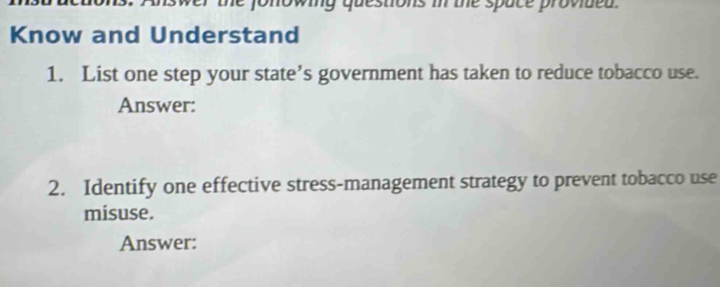 instructions: answer the following questions in the space provided. know and understand 1. list one step your state’s government has taken to reduce tobacco use. answer: 2. identify one effective stress - management strategy to prevent tobacco use misuse. answer: