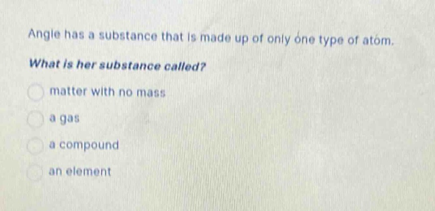 angle has a substance that is made up of only one type of atom. what is her substance called? matter with no mass a gas a compound an element