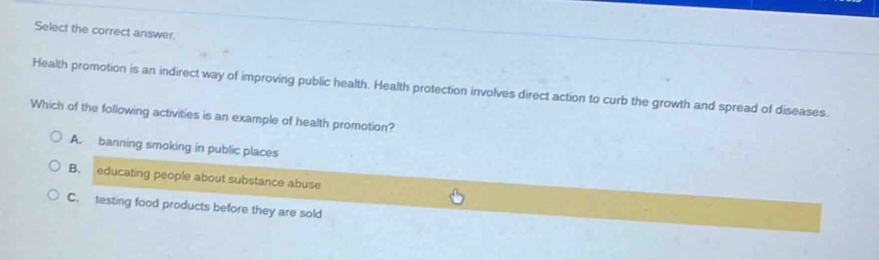 select the correct answer.\nhealth promotion is an indirect way of improving public health. health protection involves direct action to curb the growth and spread of diseases.\nwhich of the following activities is an example of health promotion?\na. banning smoking in public places\nb. educating people about substance abuse\nc. testing food products before they are sold