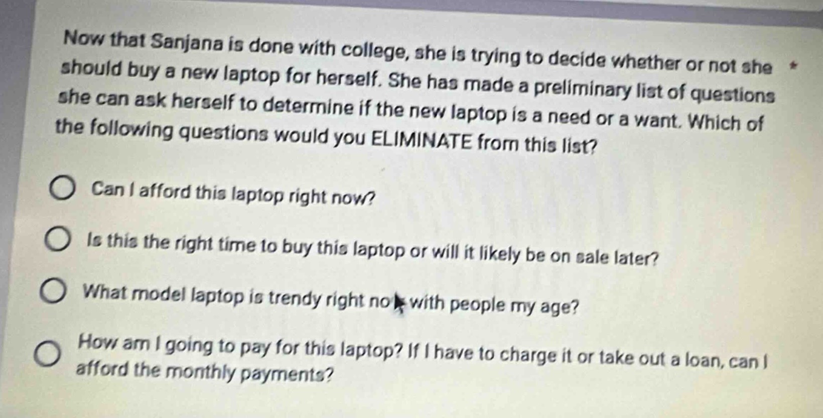 now that sanjana is done with college, she is trying to decide whether or not she should buy a new laptop for herself. she has made a preliminary list of questions she can ask herself to determine if the new laptop is a need or a want. which of the following questions would you eliminate from this list?\ncan i afford this laptop right now?\nis this the right time to buy this laptop or will it likely be on sale later?\nwhat model laptop is trendy right now with people my age?\nhow am i going to pay for this laptop? if i have to charge it or take out a loan, can i afford the monthly payments?