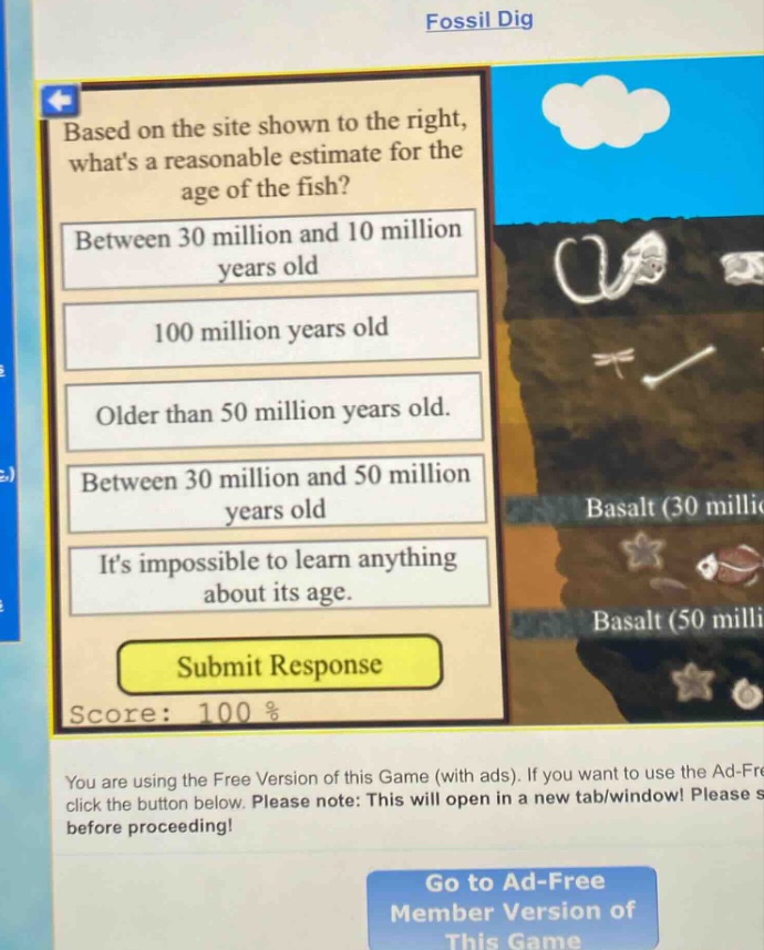 based on the site shown to the right, whats a reasonable estimate for the age of the fish? between 30 million and 10 million years old 100 million years old older than 50 million years old. between 30 million and 50 million years old its impossible to learn anything about its age. submit response score: 100 % you are using the free version of this game (with ads). if you want to use the ad - free click the button below. please note: this will open in a new tab/window! please s before proceeding! go to ad - free member version of this game