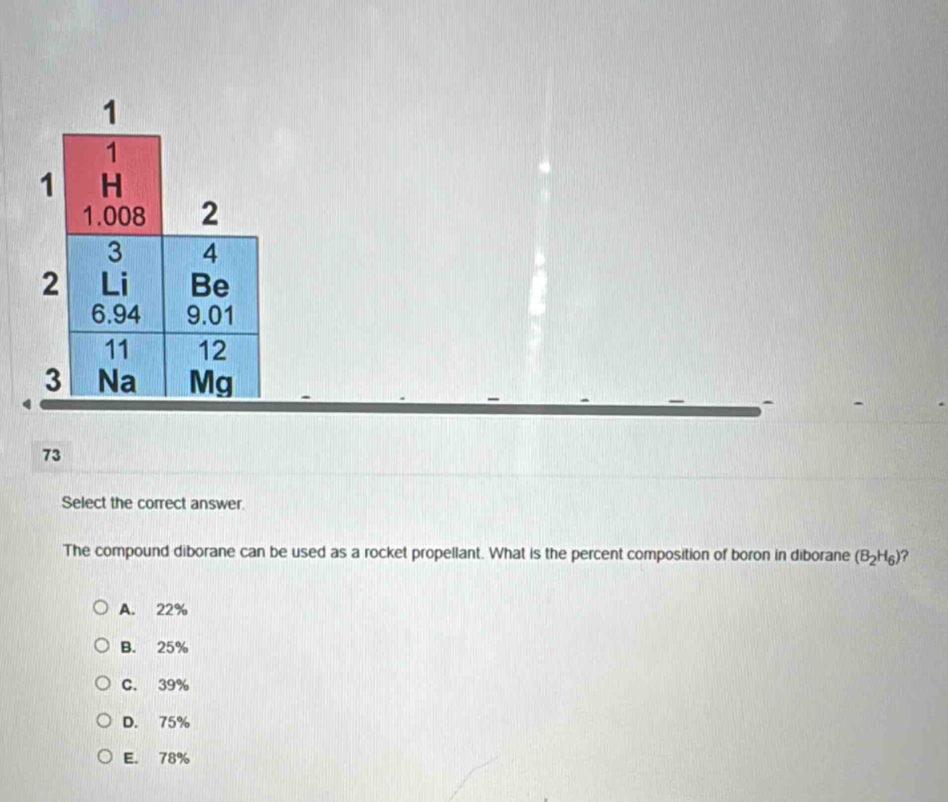 select the correct answer. the compound diborane can be used as a rocket propellant. what is the percent composition of boron in diborane (b₂h₆)?\na. 22%\nb. 25%\nc. 39%\nd. 75%\ne. 78%