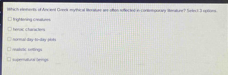 which elements of ancient greek mythical literature are often reflected in contemporary literature? select 3 options.\n□ frightening creatures\n□ heroic characters\n□ normal day - to - day plots\n□ realistic settings\n□ supernatural beings