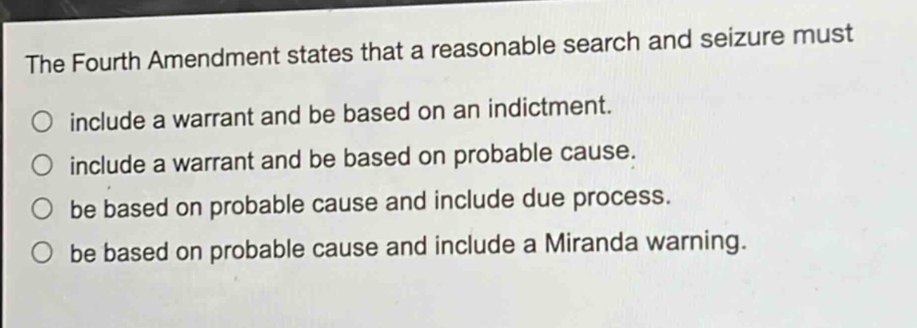 the fourth amendment states that a reasonable search and seizure must\ninclude a warrant and be based on an indictment.\ninclude a warrant and be based on probable cause.\nbe based on probable cause and include due process.\nbe based on probable cause and include a miranda warning.