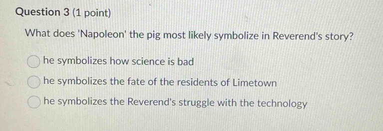 question 3 (1 point)\nwhat does napoleon the pig most likely symbolize in reverends story?\nhe symbolizes how science is bad\nhe symbolizes the fate of the residents of limetown\nhe symbolizes the reverends struggle with the technology