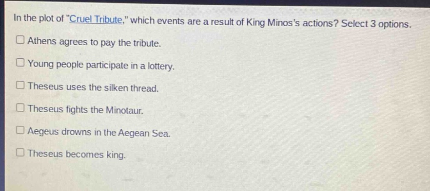 in the plot of \cruel tribute,\ which events are a result of king minoss actions? select 3 options.\n□ athens agrees to pay the tribute.\n□ young people participate in a lottery.\n□ theseus uses the silken thread.\n□ theseus fights the minotaur.\n□ aegeus drowns in the aegean sea.\n□ theseus becomes king.