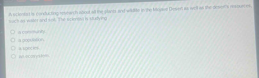 a scientist is conducting research about all the plants and wildlife in the mojave desert as well as the deserts resources, such as water and soil. the scientist is studying\n○ a community.\n○ a population.\n○ a species.\n○ an ecosystem.