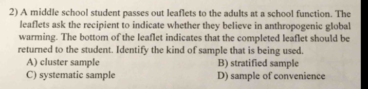 2) a middle school student passes out leaflets to the adults at a school function. the leaflets ask the recipient to indicate whether they believe in anthropogenic global warming. the bottom of the leaflet indicates that the completed leaflet should be returned to the student. identify the kind of sample that is being used. a) cluster sample b) stratified sample c) systematic sample d) sample of convenience