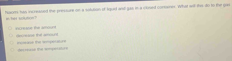 naomi has increased the pressure on a solution of liquid and gas in a closed container. what will this do to the gas in her solution?\n\nincrease the amount\ndecrease the amount\nincrease the temperature\ndecrease the temperature