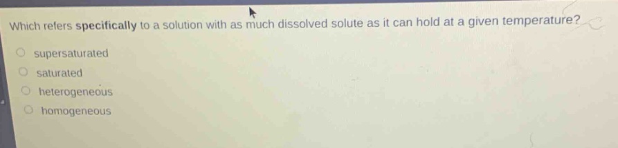 which refers specifically to a solution with as much dissolved solute as it can hold at a given temperature?\n○ supersaturated\n○ saturated\n○ heterogeneous\n○ homogeneous