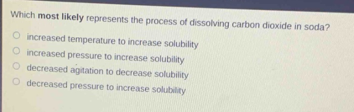 which most likely represents the process of dissolving carbon dioxide in soda?\n○ increased temperature to increase solubility\n○ increased pressure to increase solubility\n○ decreased agitation to decrease solubility\n○ decreased pressure to increase solubility