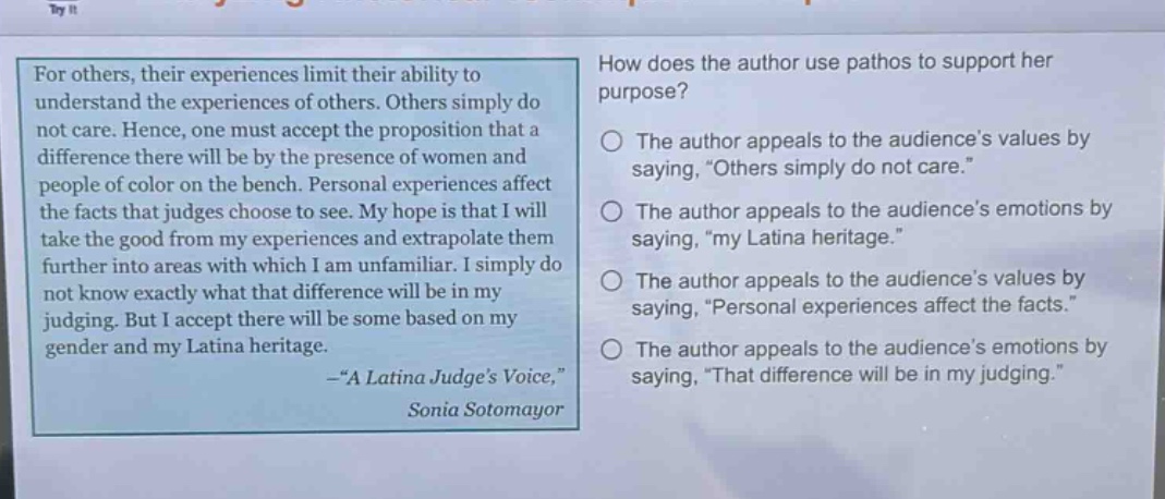 for others, their experiences limit their ability to understand the experiences of others. others simply do not care. hence, one must accept the proposition that a difference there will be by the presence of women and people of color on the bench. personal experiences affect the facts that judges choose to see. my hope is that i will take the good from my experiences and extrapolate them further into areas with which i am unfamiliar. i simply do not know exactly what that difference will be in my judging. but i accept there will be some based on my gender and my latina heritage. -“a latina judge’s voice,” sonia sotomayor\nhow does the author use pathos to support her purpose?\nthe author appeals to the audience’s values by saying, “others simply do not care.”\nthe author appeals to the audience’s emotions by saying, “my latina heritage.”\nthe author appeals to the audience’s values by saying, “personal experiences affect the facts.”\nthe author appeals to the audience’s emotions by saying, “that difference will be in my judging.”