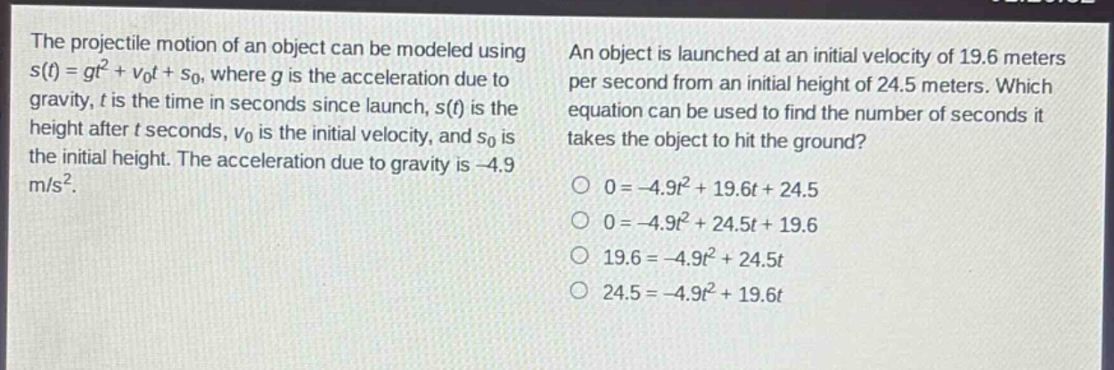 the projectile motion of an object can be modeled using s(t)=gt² + v₀t + s₀, where g is the acceleration due to gravity, t is the time in seconds since launch, s(t) is the height after t seconds, v₀ is the initial velocity, and s₀ is the initial height. the acceleration due to gravity is -4.9 m/s². an object is launched at an initial velocity of 19.6 meters per second from an initial height of 24.5 meters. which equation can be used to find the number of seconds it takes the object to hit the ground? 0=-4.9t² + 19.6t + 24.5 0=-4.9t² + 24.5t + 19.6 19.6=-4.9t² + 24.5t 24.5=-4.9t² + 19.6t