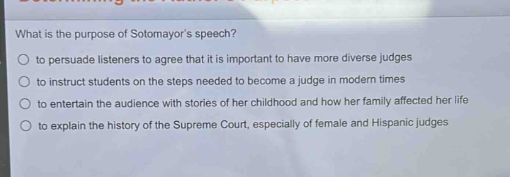 what is the purpose of sotomayors speech?\n○ to persuade listeners to agree that it is important to have more diverse judges\n○ to instruct students on the steps needed to become a judge in modern times\n○ to entertain the audience with stories of her childhood and how her family affected her life\n○ to explain the history of the supreme court, especially of female and hispanic judges