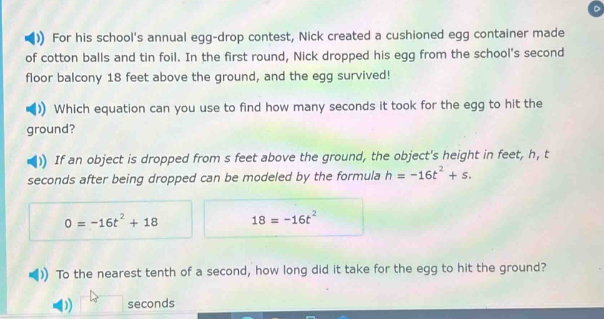 for his schools annual egg - drop contest, nick created a cushioned egg container made of cotton balls and tin foil. in the first round, nick dropped his egg from the schools second floor balcony 18 feet above the ground, and the egg survived! which equation can you use to find how many seconds it took for the egg to hit the ground? if an object is dropped from s feet above the ground, the objects height in feet, h, t seconds after being dropped can be modeled by the formula h = - 16t² + s. 0 = - 16t² + 18 18 = - 16t² to the nearest tenth of a second, how long did it take for the egg to hit the ground? seconds