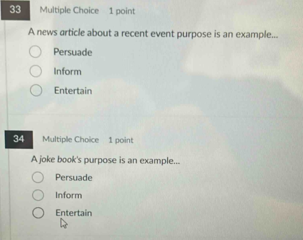 33 multiple choice 1 point\na news article about a recent event purpose is an example...\npersuade\ninform\nentertain\n34 multiple choice 1 point\na joke books purpose is an example...\npersuade\ninform\nentertain