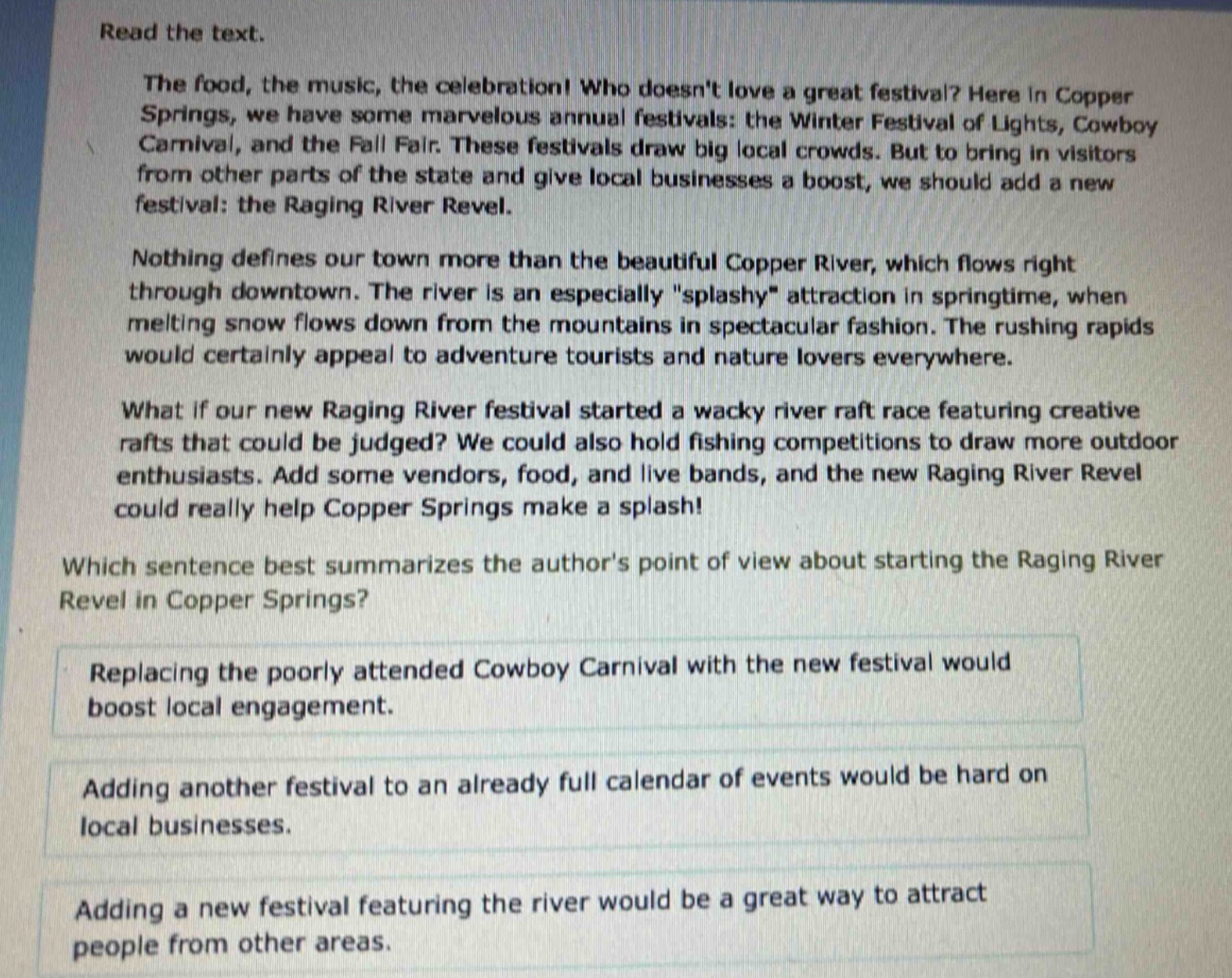 read the text.\nthe food, the music, the celebration! who doesnt love a great festival? here in copper springs, we have some marvelous annual festivals: the winter festival of lights, cowboy carnival, and the fall fair. these festivals draw big local crowds. but to bring in visitors from other parts of the state and give local businesses a boost, we should add a new festival: the raging river revel.\nnothing defines our town more than the beautiful copper river, which flows right through downtown. the river is an especially \splashy\ attraction in springtime, when melting snow flows down from the mountains in spectacular fashion. the rushing rapids would certainly appeal to adventure tourists and nature lovers everywhere.\nwhat if our new raging river festival started a wacky river raft race featuring creative rafts that could be judged? we could also hold fishing competitions to draw more outdoor enthusiasts. add some vendors, food, and live bands, and the new raging river revel could really help copper springs make a splash!\nwhich sentence best summarizes the authors point of view about starting the raging river revel in copper springs?\nreplacing the poorly attended cowboy carnival with the new festival would boost local engagement.\nadding another festival to an already full calendar of events would be hard on local businesses.\nadding a new festival featuring the river would be a great way to attract people from other areas.