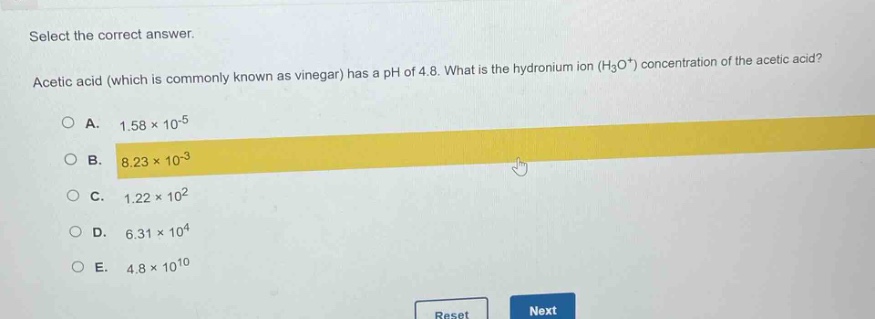 select the correct answer. acetic acid (which is commonly known as vinegar) has a ph of 4.8. what is the hydronium ion (h₃o⁺) concentration of the acetic acid?\na. 1.58×10⁻⁵\nb. 8.23×10⁻³\nc. 1.22×10²\nd. 6.31×10⁴\ne. 4.8×10¹⁰