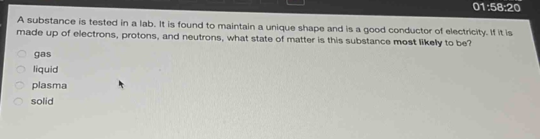 a substance is tested in a lab. it is found to maintain a unique shape and is a good conductor of electricity. if it is made up of electrons, protons, and neutrons, what state of matter is this substance most likely to be?\ngas\nliquid\nplasma\nsolid