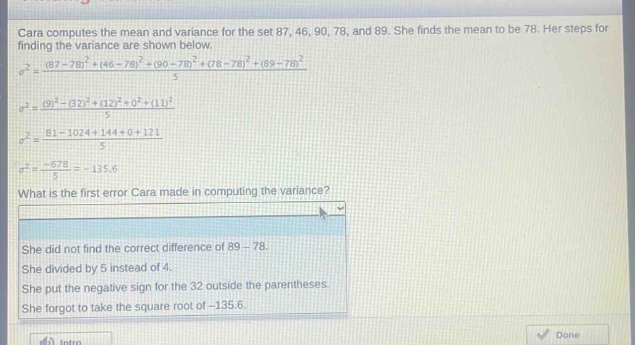cara computes the mean and variance for the set 87, 46, 90, 78, and 89. she finds the mean to be 78. her steps for finding the variance are shown below.\n$sigma^{2}=\frac{(87 - 78)^{2}+(46 - 78)^{2}+(90 - 78)^{2}+(78 - 78)^{2}+(89 - 78)^{2}}{5}$\n$sigma^{2}=\frac{(9)^{2}-(32)^{2}+(12)^{2}+0^{2}+(11)^{2}}{5}$\n$sigma^{2}=\frac{81 - 1024+144 + 0+121}{5}$\n$sigma^{2}=\frac{-678}{5}=-135.6$\nwhat is the first error cara made in computing the variance?\nshe did not find the correct difference of 89 - 78.\nshe divided by 5 instead of 4.\nshe put the negative sign for the 32 outside the parentheses.\nshe forgot to take the square root of - 135.6.