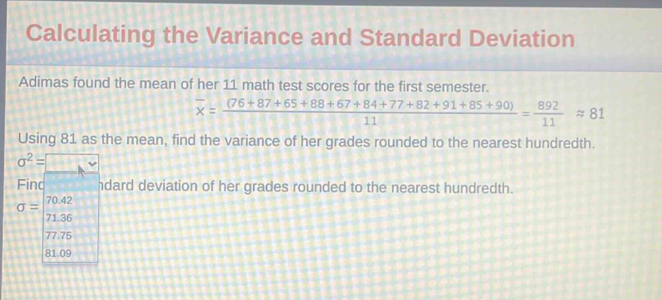 calculating the variance and standard deviation\nadimas found the mean of her 11 math test scores for the first semester.\n$overline{x}=\frac{(76 + 87+65 + 88+67 + 84+77 + 82+91 + 85+90)}{11}=\frac{892}{11}approx81$\nusing 81 as the mean, find the variance of her grades rounded to the nearest hundredth.\n$sigma^{2}=$\nfind the standard deviation of her grades rounded to the nearest hundredth.\n$sigma =$\n70.42\n71.36\n77.75\n81.09