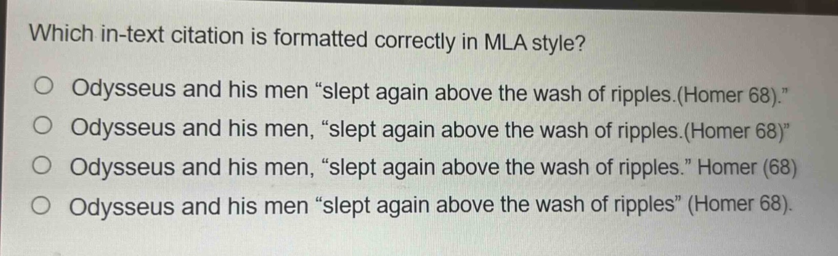 which in - text citation is formatted correctly in mla style?\nodysseus and his men “slept again above the wash of ripples.(homer 68).”\nodysseus and his men, “slept again above the wash of ripples.(homer 68)”\nodysseus and his men, “slept again above the wash of ripples.” homer (68)\nodysseus and his men “slept again above the wash of ripples” (homer 68).