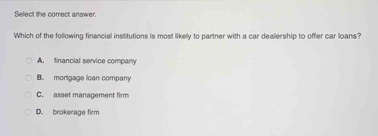 select the correct answer. which of the following financial institutions is most likely to partner with a car dealership to offer car loans? a. financial service company b. mortgage loan company c. asset management firm d. brokerage firm