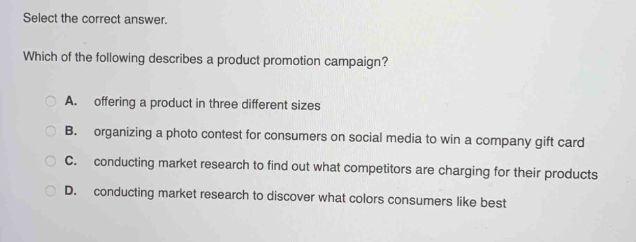 select the correct answer. which of the following describes a product promotion campaign? a. offering a product in three different sizes b. organizing a photo contest for consumers on social media to win a company gift card c. conducting market research to find out what competitors are charging for their products d. conducting market research to discover what colors consumers like best