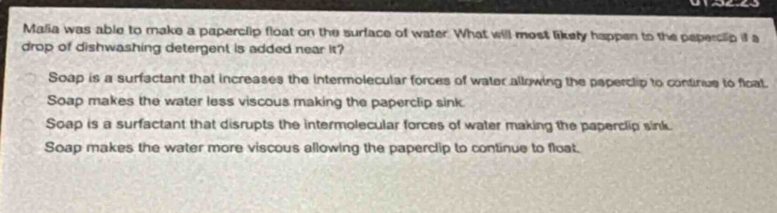 malia was able to make a paperclip float on the surface of water. what will most likely happen to the paperclip if a drop of dishwashing detergent is added near it?\nsoap is a surfactant that increases the intermolecular forces of water allowing the paperclip to continue to float.\nsoap makes the water less viscous making the paperclip sink.\nsoap is a surfactant that disrupts the intermolecular forces of water making the paperclip sink.\nsoap makes the water more viscous allowing the paperclip to continue to float.