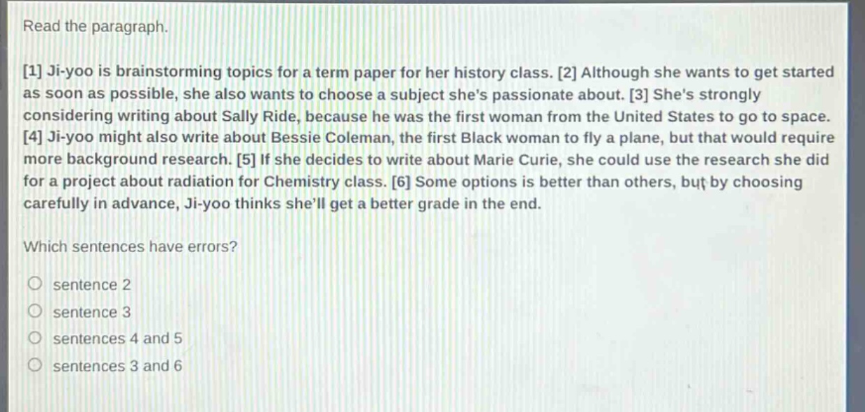 read the paragraph.\n1 ji - yoo is brainstorming topics for a term paper for her history class. 2 although she wants to get started as soon as possible, she also wants to choose a subject shes passionate about. 3 shes strongly considering writing about sally ride, because he was the first woman from the united states to go to space. 4 ji - yoo might also write about bessie coleman, the first black woman to fly a plane, but that would require more background research. 5 if she decides to write about marie curie, she could use the research she did for a project about radiation for chemistry class. 6 some options is better than others, but by choosing carefully in advance, ji - yoo thinks shell get a better grade in the end.\nwhich sentences have errors?\no sentence 2\no sentence 3\no sentences 4 and 5\no sentences 3 and 6