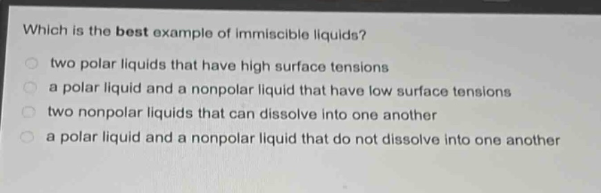 which is the best example of immiscible liquids?\n○ two polar liquids that have high surface tensions\n○ a polar liquid and a nonpolar liquid that have low surface tensions\n○ two nonpolar liquids that can dissolve into one another\n○ a polar liquid and a nonpolar liquid that do not dissolve into one another